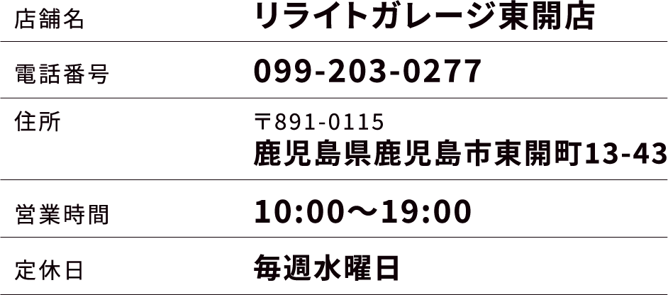 店舗名：リライトガレージ東開店 電話番号：099-203-0277 住所：〒891-0115 鹿児島県鹿児島市東開町13-43 営業時間：10:00～19:00 定休日：毎週水曜日